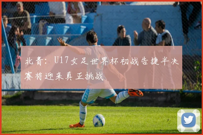 北青：U17女足世界杯初战告捷半决赛将迎来真正挑战