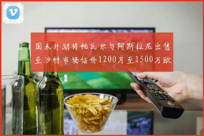 国米计划将帕瓦尔与阿斯拉尼出售至沙特市场估价1200万至1500万欧元