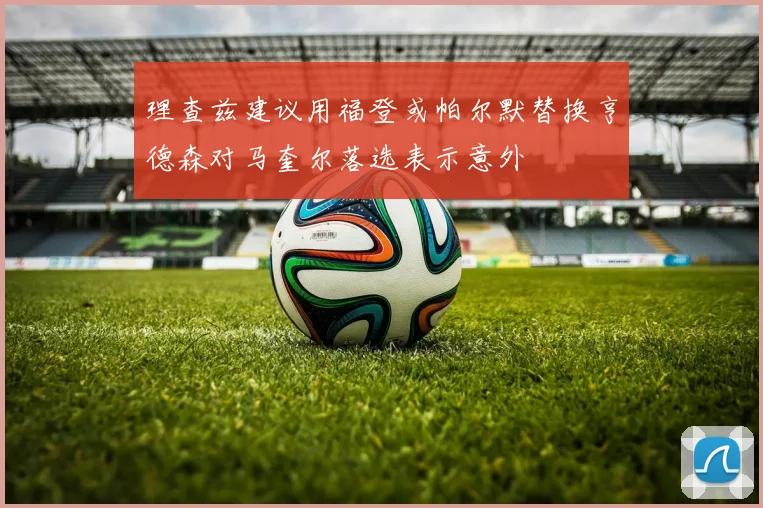 理查兹建议用福登或帕尔默替换亨德森对马奎尔落选表示意外