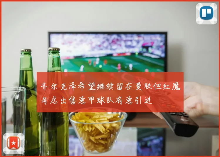 齐尔克泽希望继续留在曼联但红魔考虑出售意甲球队有意引进