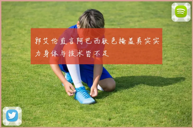 郭艾伦直言阿巴西肤色掩盖真实实力身体与技术皆不足