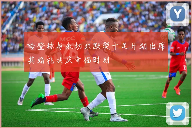 哈登称与米切尔默契十足计划出席其婚礼共庆幸福时刻