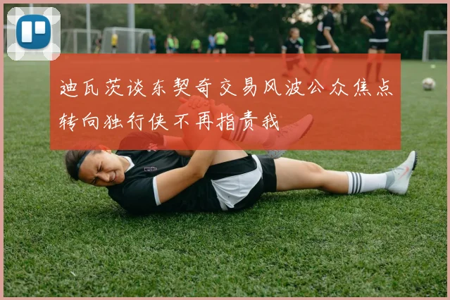 迪瓦茨谈东契奇交易风波公众焦点转向独行侠不再指责我