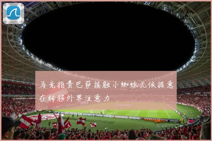 马竞指责巴萨接触小蜘蛛无依据意在转移外界注意力