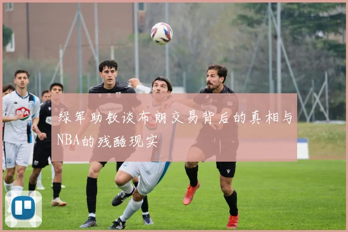 绿军助教谈布朗交易背后的真相与NBA的残酷现实