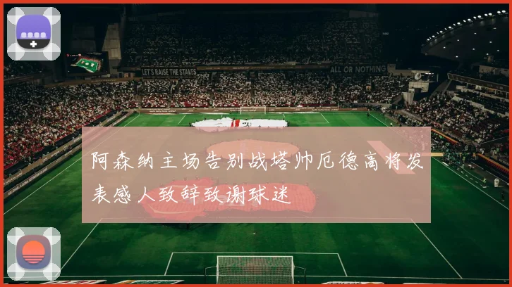 阿森纳主场告别战塔帅厄德高将发表感人致辞致谢球迷