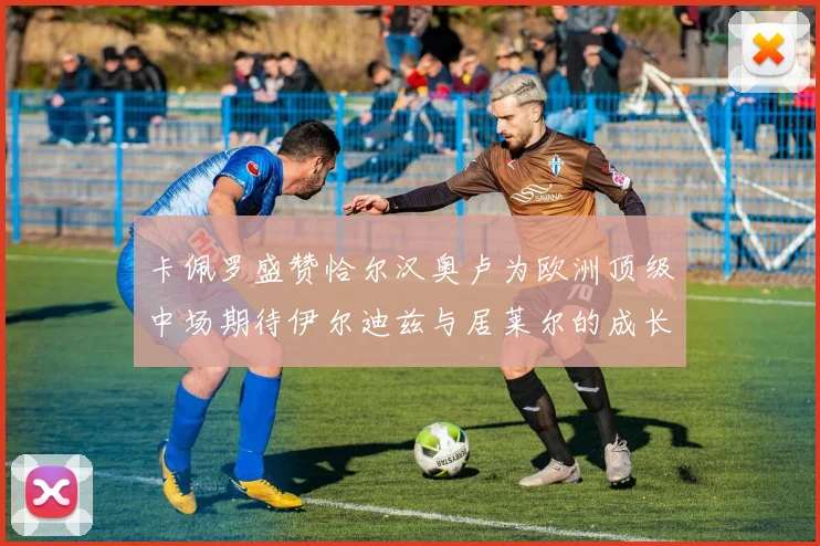 卡佩罗盛赞恰尔汉奥卢为欧洲顶级中场期待伊尔迪兹与居莱尔的成长