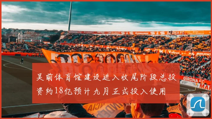 吴前体育馆建设进入收尾阶段总投资约18亿预计九月正式投入使用
