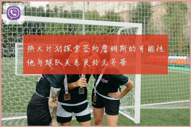 热火计划探索签约詹姆斯的可能性他与球队关系良好无芥蒂