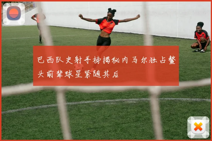 巴西队史射手榜揭秘内马尔独占鳌头前辈球星紧随其后