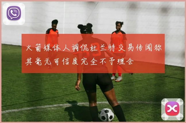 火箭媒体人调侃杜兰特交易传闻称其毫无可信度完全不予理会