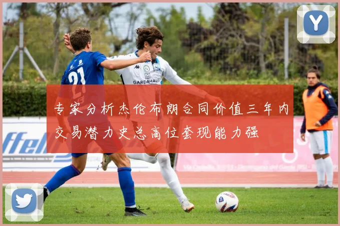 专家分析杰伦布朗合同价值三年内交易潜力史总高位套现能力强